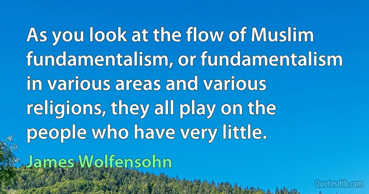 As you look at the flow of Muslim fundamentalism, or fundamentalism in various areas and various religions, they all play on the people who have very little. (James Wolfensohn)