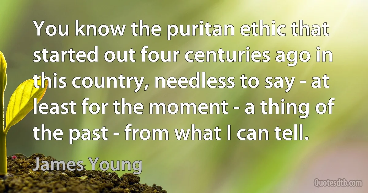 You know the puritan ethic that started out four centuries ago in this country, needless to say - at least for the moment - a thing of the past - from what I can tell. (James Young)