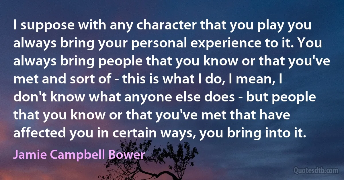 I suppose with any character that you play you always bring your personal experience to it. You always bring people that you know or that you've met and sort of - this is what I do, I mean, I don't know what anyone else does - but people that you know or that you've met that have affected you in certain ways, you bring into it. (Jamie Campbell Bower)