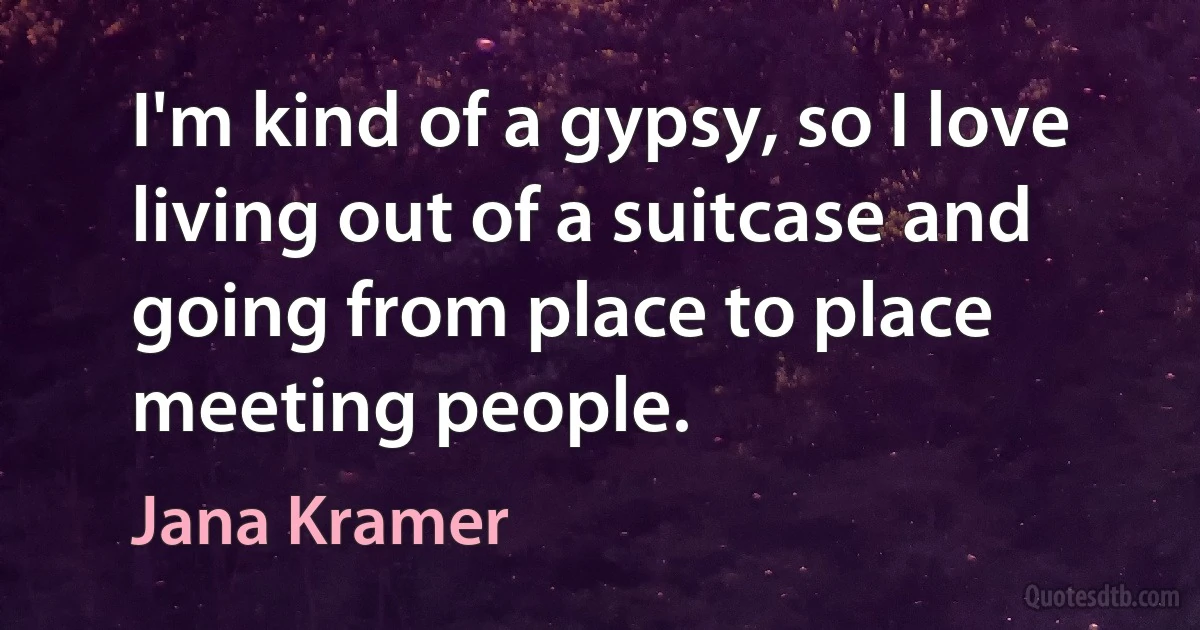 I'm kind of a gypsy, so I love living out of a suitcase and going from place to place meeting people. (Jana Kramer)