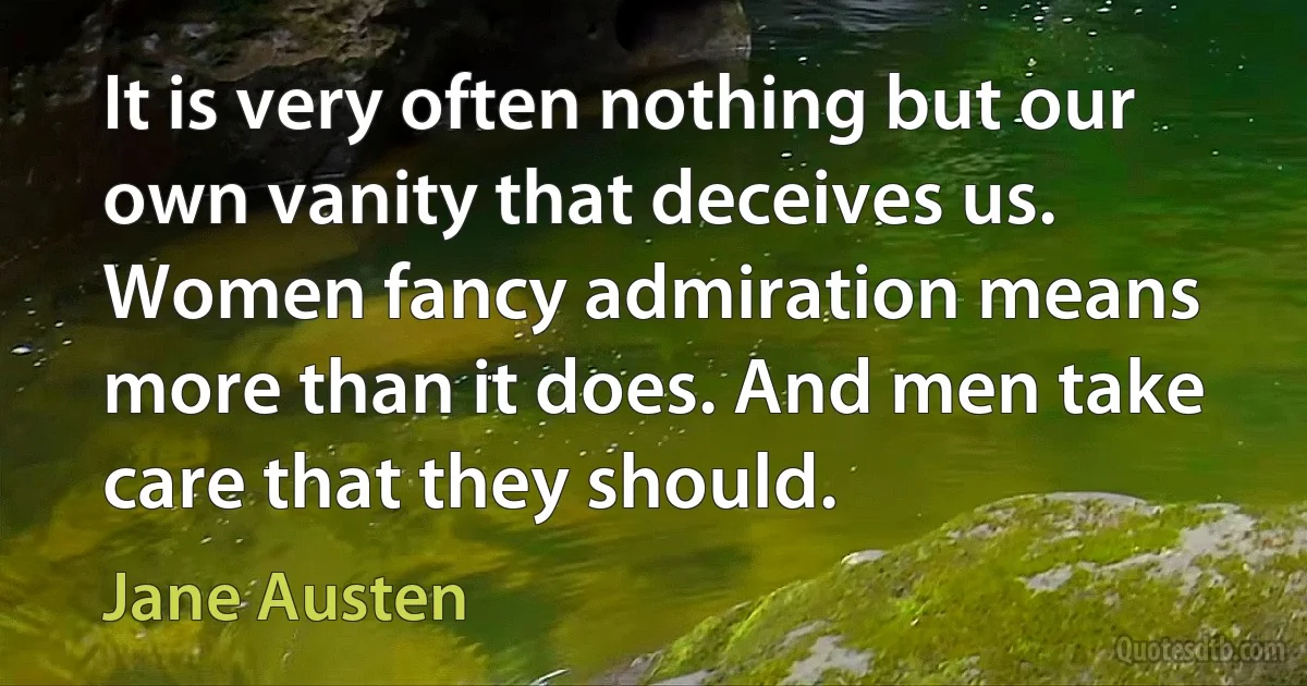 It is very often nothing but our own vanity that deceives us. Women fancy admiration means more than it does. And men take care that they should. (Jane Austen)