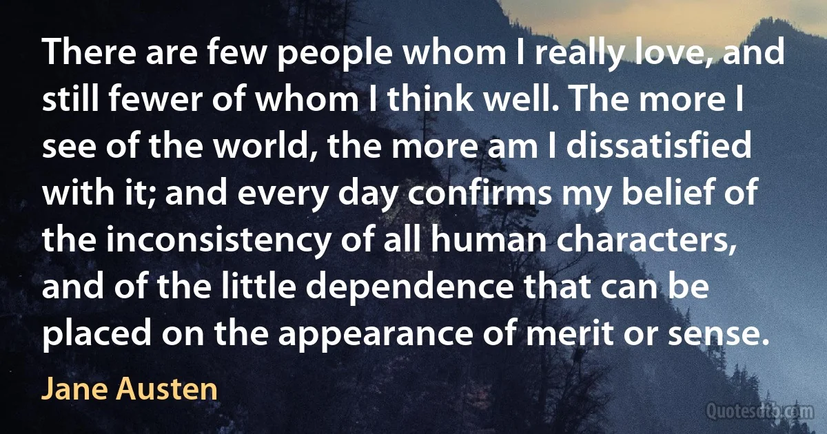 There are few people whom I really love, and still fewer of whom I think well. The more I see of the world, the more am I dissatisfied with it; and every day confirms my belief of the inconsistency of all human characters, and of the little dependence that can be placed on the appearance of merit or sense. (Jane Austen)