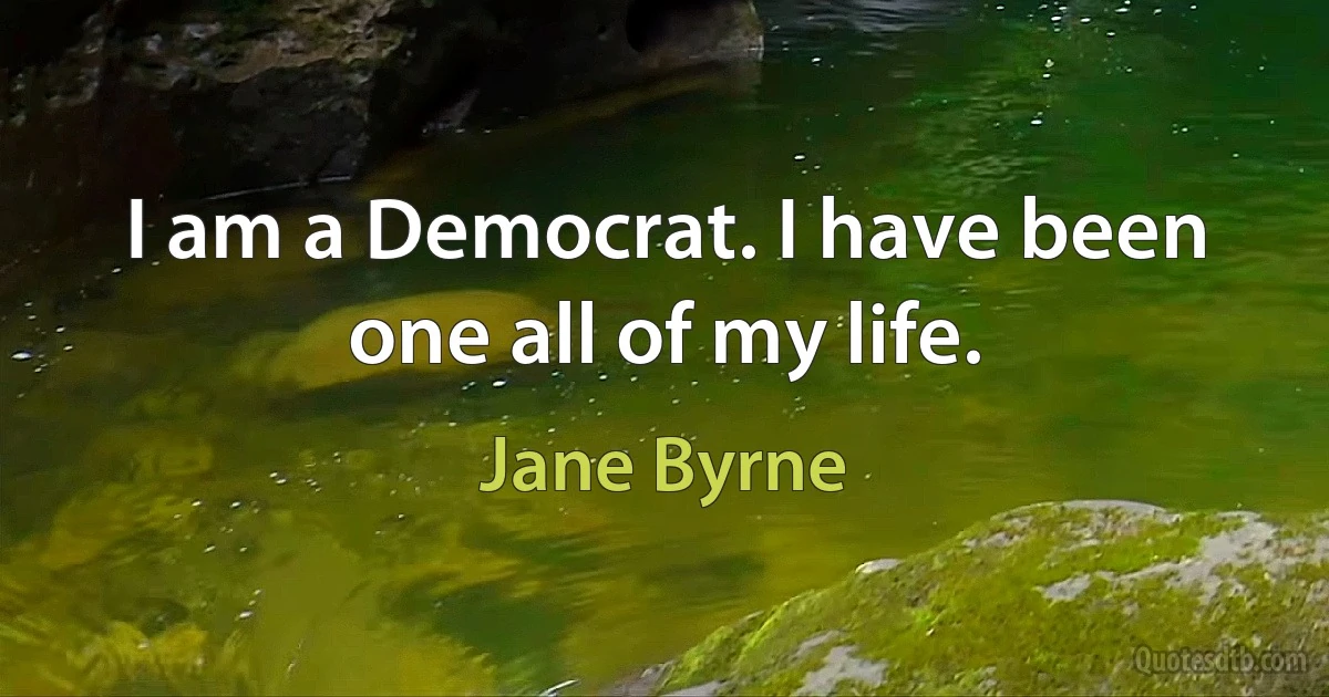 I am a Democrat. I have been one all of my life. (Jane Byrne)