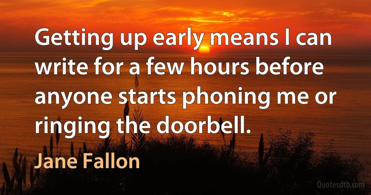 Getting up early means I can write for a few hours before anyone starts phoning me or ringing the doorbell. (Jane Fallon)