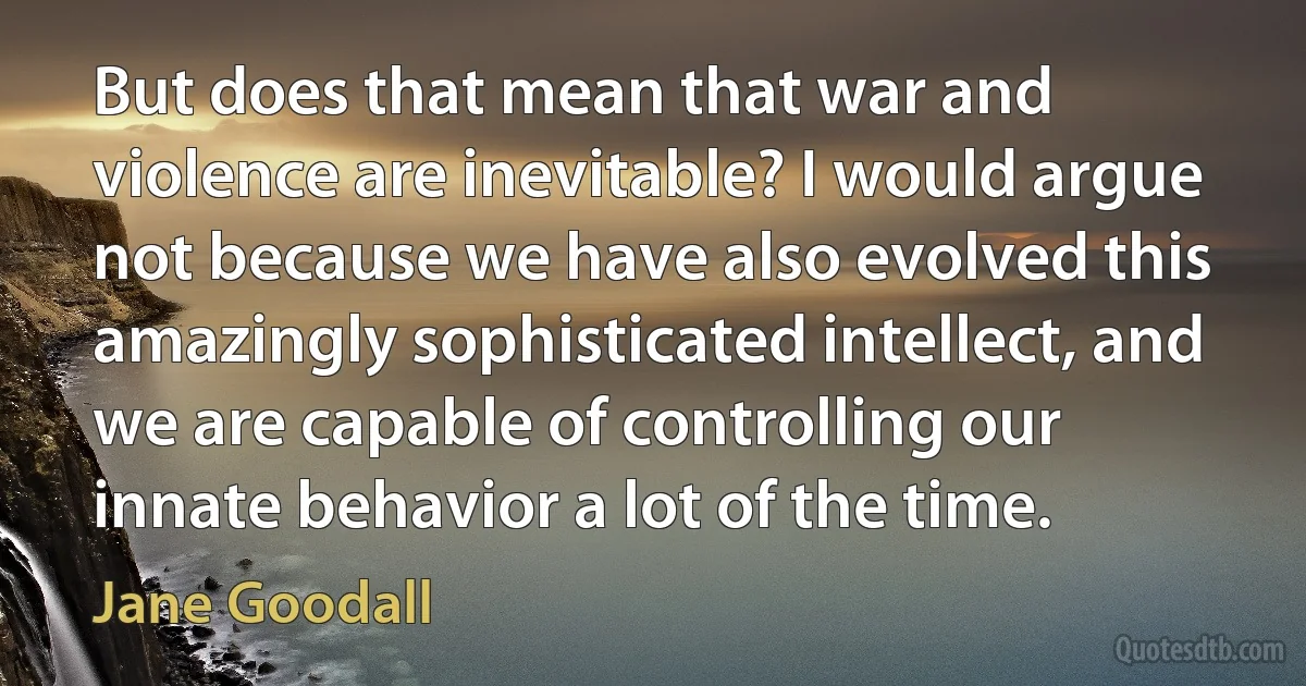 But does that mean that war and violence are inevitable? I would argue not because we have also evolved this amazingly sophisticated intellect, and we are capable of controlling our innate behavior a lot of the time. (Jane Goodall)