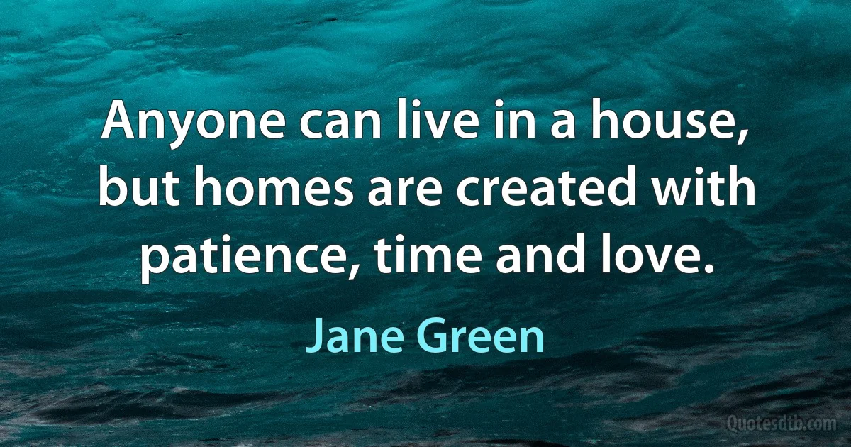 Anyone can live in a house, but homes are created with patience, time and love. (Jane Green)