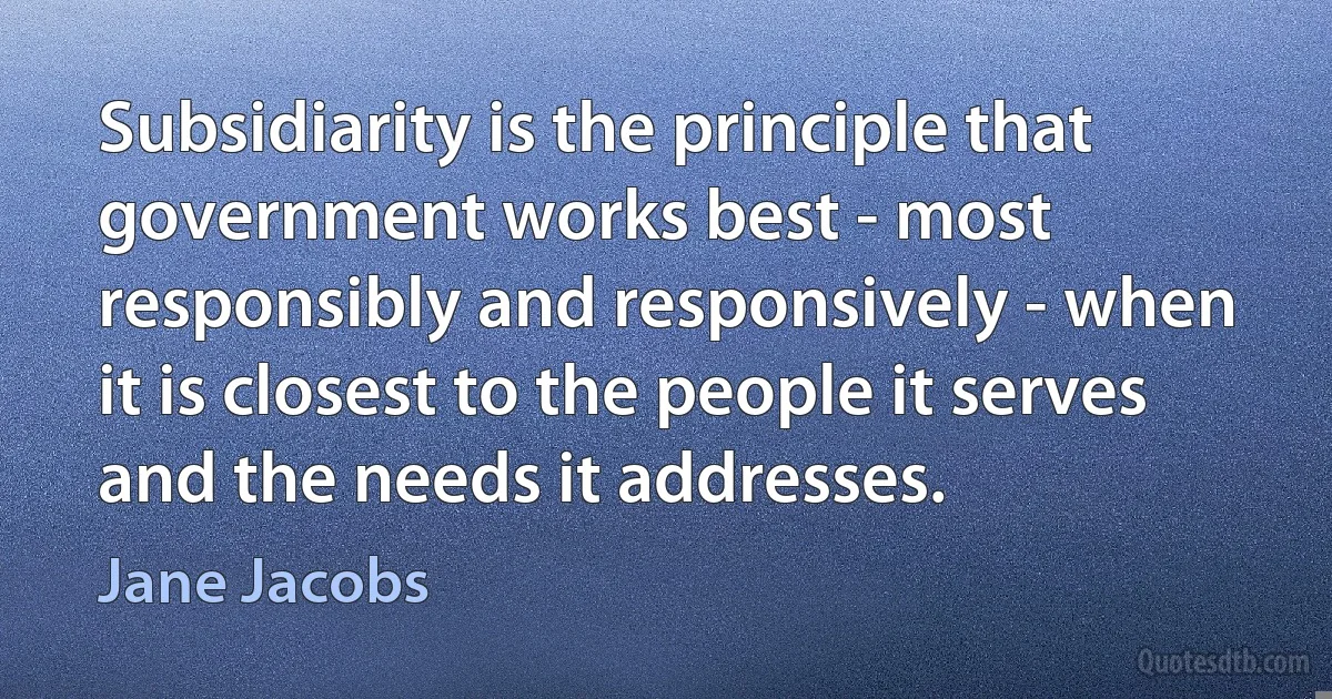 Subsidiarity is the principle that government works best - most responsibly and responsively - when it is closest to the people it serves and the needs it addresses. (Jane Jacobs)