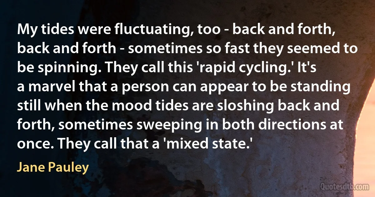 My tides were fluctuating, too - back and forth, back and forth - sometimes so fast they seemed to be spinning. They call this 'rapid cycling.' It's a marvel that a person can appear to be standing still when the mood tides are sloshing back and forth, sometimes sweeping in both directions at once. They call that a 'mixed state.' (Jane Pauley)