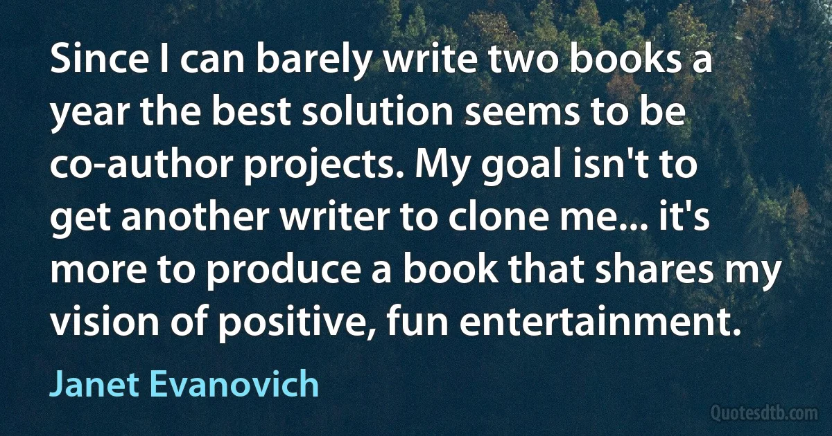 Since I can barely write two books a year the best solution seems to be co-author projects. My goal isn't to get another writer to clone me... it's more to produce a book that shares my vision of positive, fun entertainment. (Janet Evanovich)