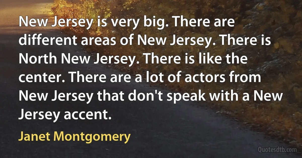 New Jersey is very big. There are different areas of New Jersey. There is North New Jersey. There is like the center. There are a lot of actors from New Jersey that don't speak with a New Jersey accent. (Janet Montgomery)