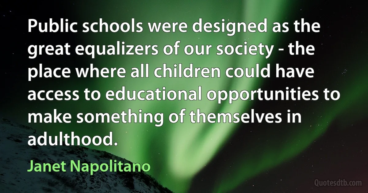 Public schools were designed as the great equalizers of our society - the place where all children could have access to educational opportunities to make something of themselves in adulthood. (Janet Napolitano)