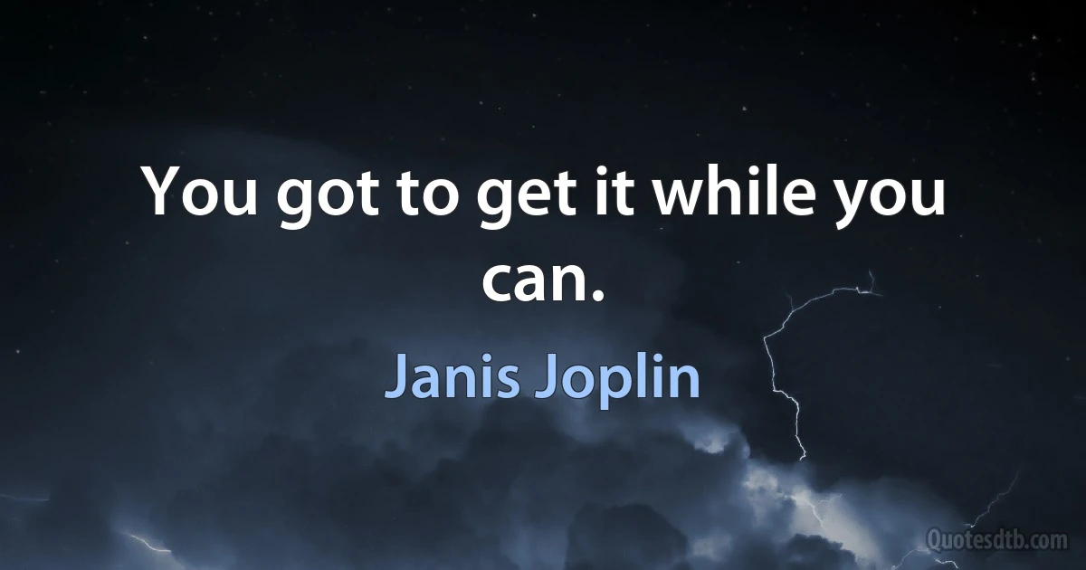 You got to get it while you can. (Janis Joplin)