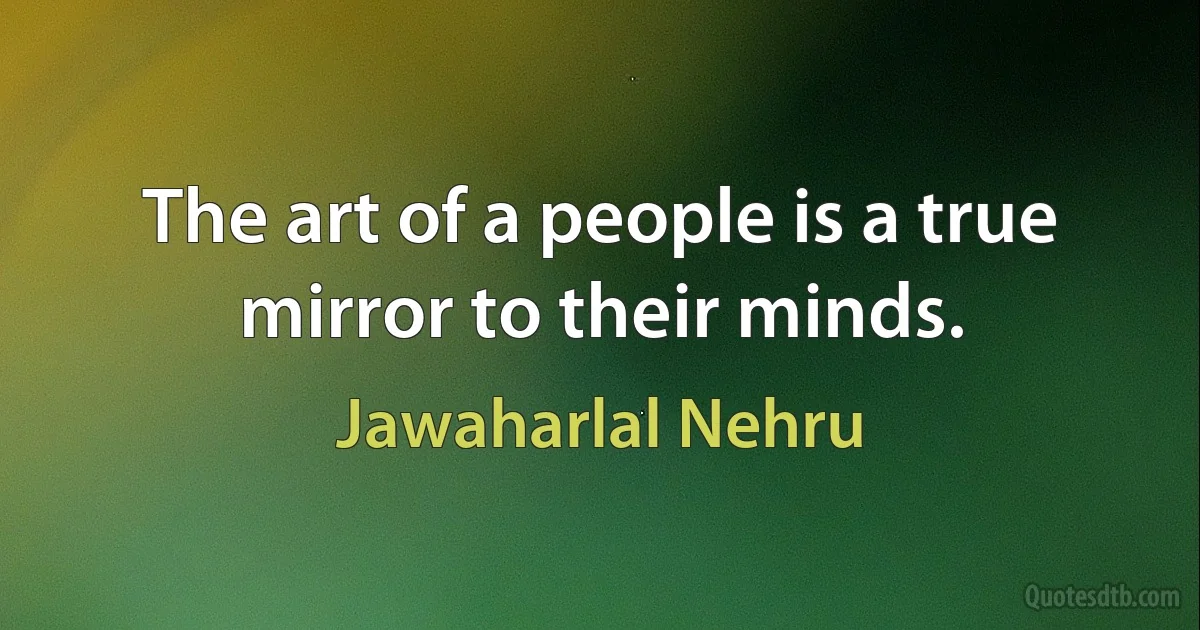 The art of a people is a true mirror to their minds. (Jawaharlal Nehru)