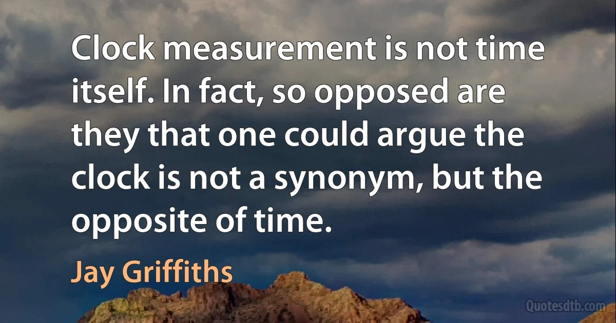 Clock measurement is not time itself. In fact, so opposed are they that one could argue the clock is not a synonym, but the opposite of time. (Jay Griffiths)