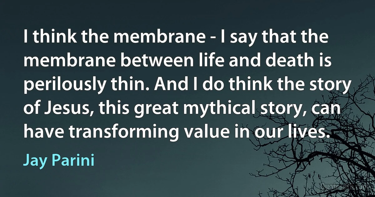 I think the membrane - I say that the membrane between life and death is perilously thin. And I do think the story of Jesus, this great mythical story, can have transforming value in our lives. (Jay Parini)