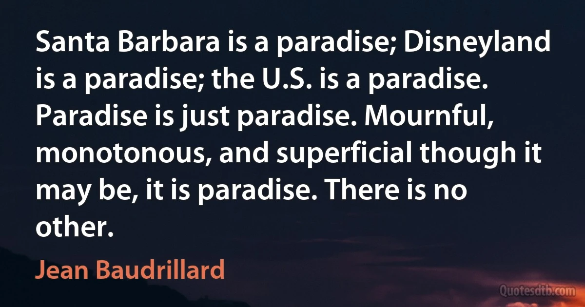 Santa Barbara is a paradise; Disneyland is a paradise; the U.S. is a paradise. Paradise is just paradise. Mournful, monotonous, and superficial though it may be, it is paradise. There is no other. (Jean Baudrillard)