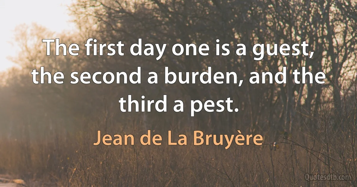 The first day one is a guest, the second a burden, and the third a pest. (Jean de La Bruyère)