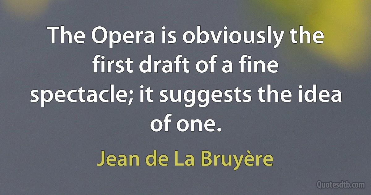 The Opera is obviously the first draft of a fine spectacle; it suggests the idea of one. (Jean de La Bruyère)