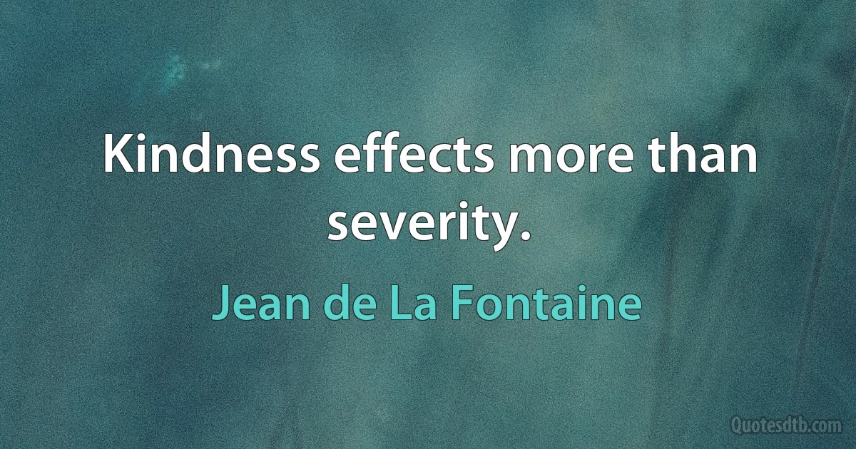 Kindness effects more than severity. (Jean de La Fontaine)