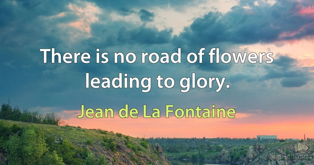 There is no road of flowers leading to glory. (Jean de La Fontaine)