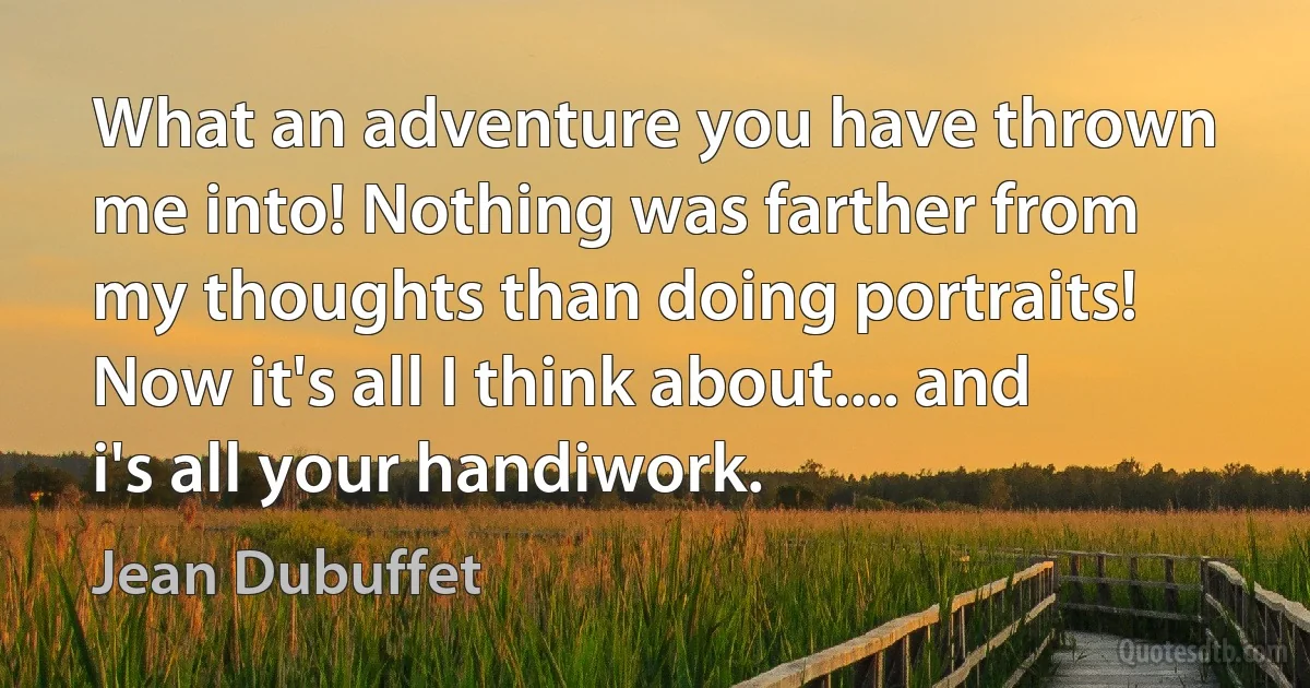 What an adventure you have thrown me into! Nothing was farther from my thoughts than doing portraits! Now it's all I think about.... and i's all your handiwork. (Jean Dubuffet)