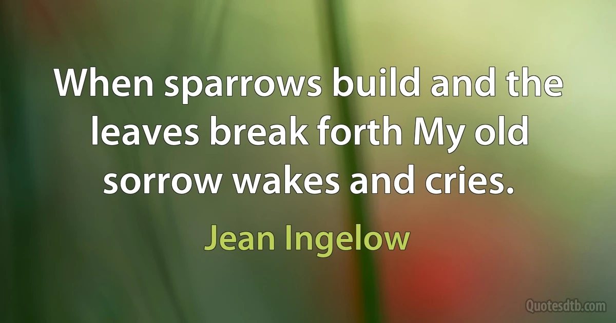 When sparrows build and the leaves break forth My old sorrow wakes and cries. (Jean Ingelow)