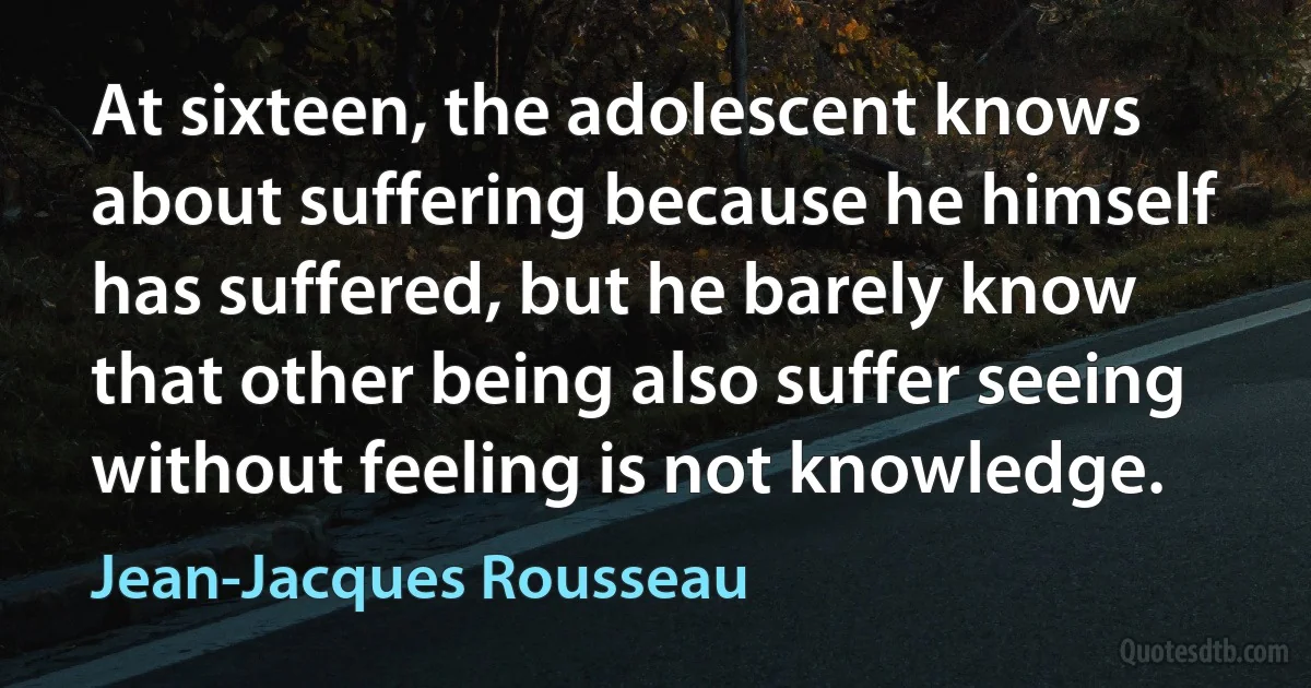 At sixteen, the adolescent knows about suffering because he himself has suffered, but he barely know that other being also suffer seeing without feeling is not knowledge. (Jean-Jacques Rousseau)