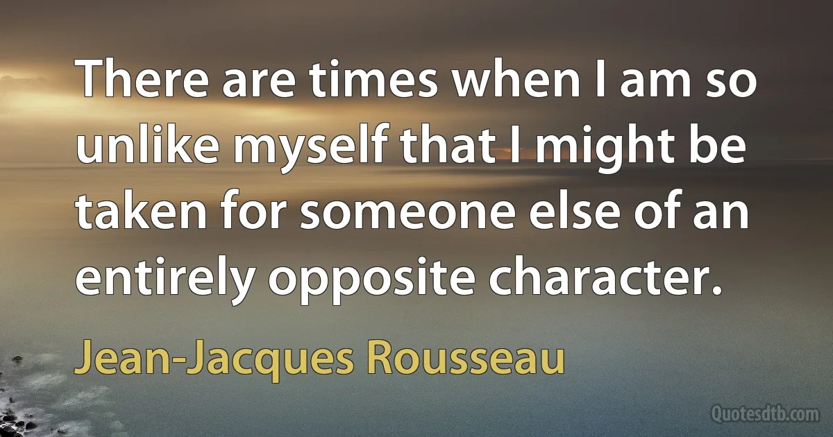 There are times when I am so unlike myself that I might be taken for someone else of an entirely opposite character. (Jean-Jacques Rousseau)