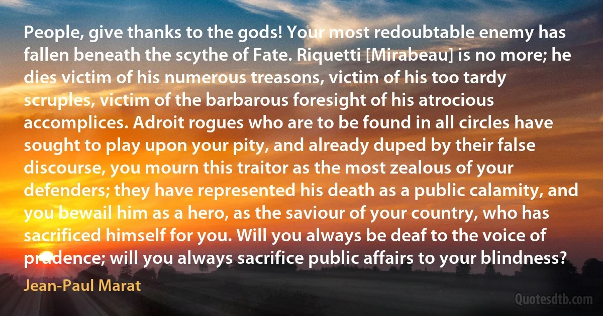 People, give thanks to the gods! Your most redoubtable enemy has fallen beneath the scythe of Fate. Riquetti [Mirabeau] is no more; he dies victim of his numerous treasons, victim of his too tardy scruples, victim of the barbarous foresight of his atrocious accomplices. Adroit rogues who are to be found in all circles have sought to play upon your pity, and already duped by their false discourse, you mourn this traitor as the most zealous of your defenders; they have represented his death as a public calamity, and you bewail him as a hero, as the saviour of your country, who has sacrificed himself for you. Will you always be deaf to the voice of prudence; will you always sacrifice public affairs to your blindness? (Jean-Paul Marat)