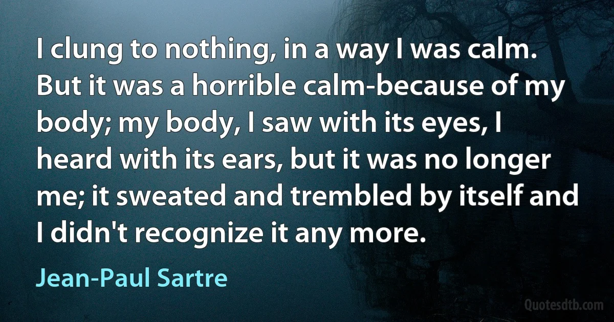 I clung to nothing, in a way I was calm. But it was a horrible calm-because of my body; my body, I saw with its eyes, I heard with its ears, but it was no longer me; it sweated and trembled by itself and I didn't recognize it any more. (Jean-Paul Sartre)