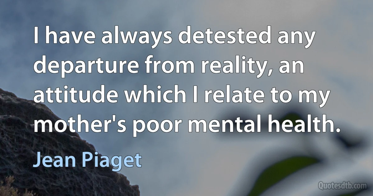 I have always detested any departure from reality, an attitude which I relate to my mother's poor mental health. (Jean Piaget)