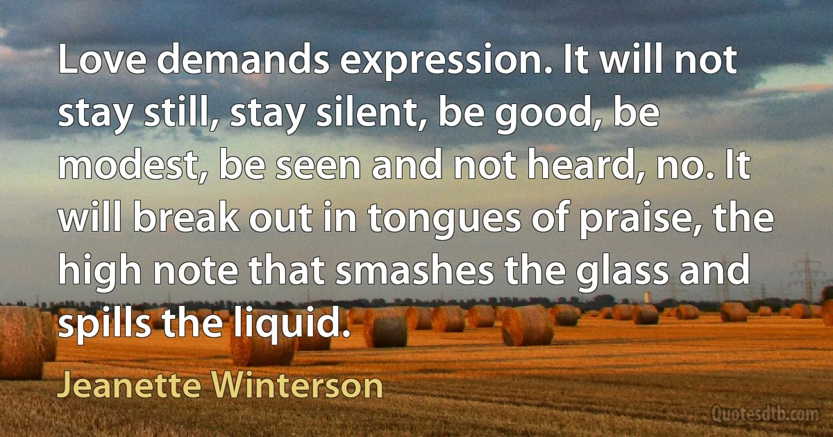 Love demands expression. It will not stay still, stay silent, be good, be modest, be seen and not heard, no. It will break out in tongues of praise, the high note that smashes the glass and spills the liquid. (Jeanette Winterson)