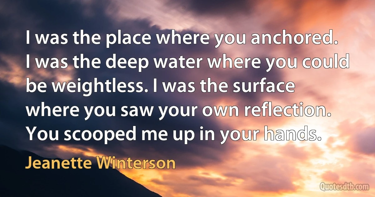 I was the place where you anchored. I was the deep water where you could be weightless. I was the surface where you saw your own reflection. You scooped me up in your hands. (Jeanette Winterson)