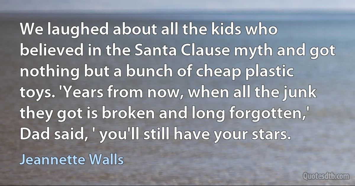 We laughed about all the kids who believed in the Santa Clause myth and got nothing but a bunch of cheap plastic toys. 'Years from now, when all the junk they got is broken and long forgotten,' Dad said, ' you'll still have your stars. (Jeannette Walls)