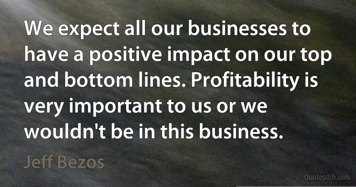 We expect all our businesses to have a positive impact on our top and bottom lines. Profitability is very important to us or we wouldn't be in this business. (Jeff Bezos)