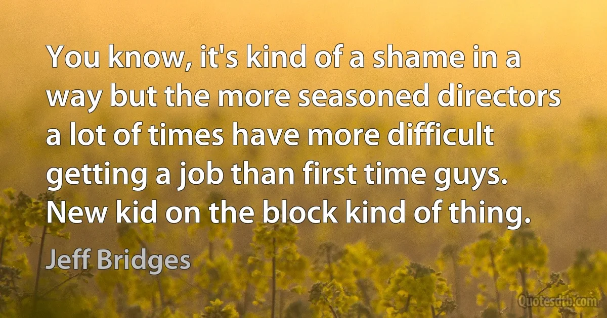 You know, it's kind of a shame in a way but the more seasoned directors a lot of times have more difficult getting a job than first time guys. New kid on the block kind of thing. (Jeff Bridges)