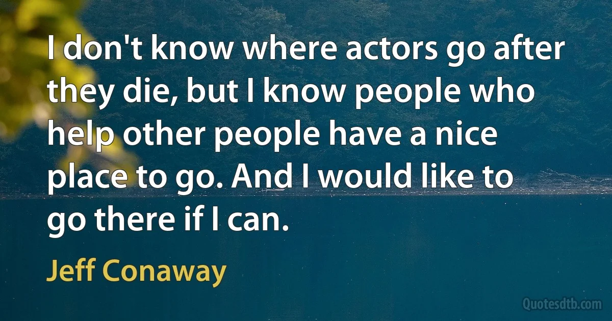 I don't know where actors go after they die, but I know people who help other people have a nice place to go. And I would like to go there if I can. (Jeff Conaway)