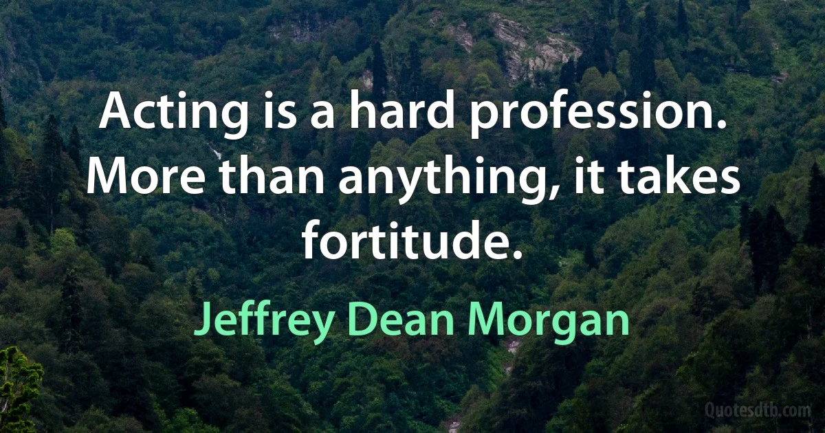 Acting is a hard profession. More than anything, it takes fortitude. (Jeffrey Dean Morgan)