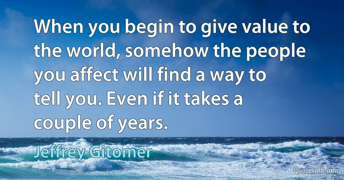 When you begin to give value to the world, somehow the people you affect will find a way to tell you. Even if it takes a couple of years. (Jeffrey Gitomer)