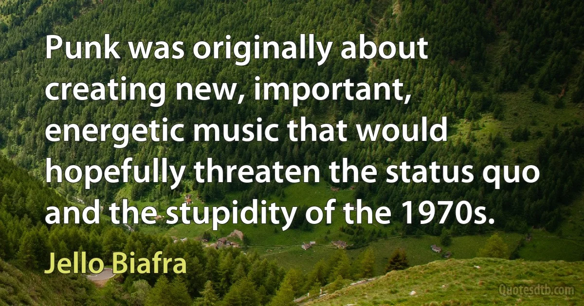 Punk was originally about creating new, important, energetic music that would hopefully threaten the status quo and the stupidity of the 1970s. (Jello Biafra)