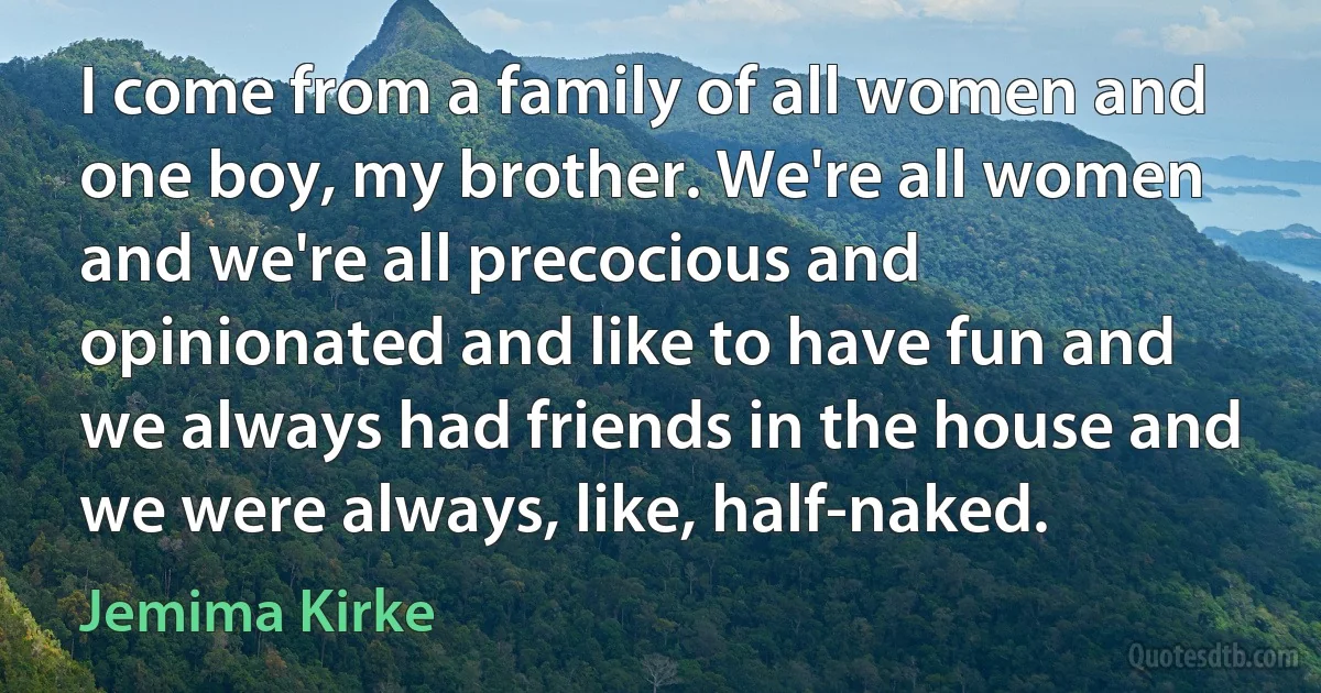 I come from a family of all women and one boy, my brother. We're all women and we're all precocious and opinionated and like to have fun and we always had friends in the house and we were always, like, half-naked. (Jemima Kirke)