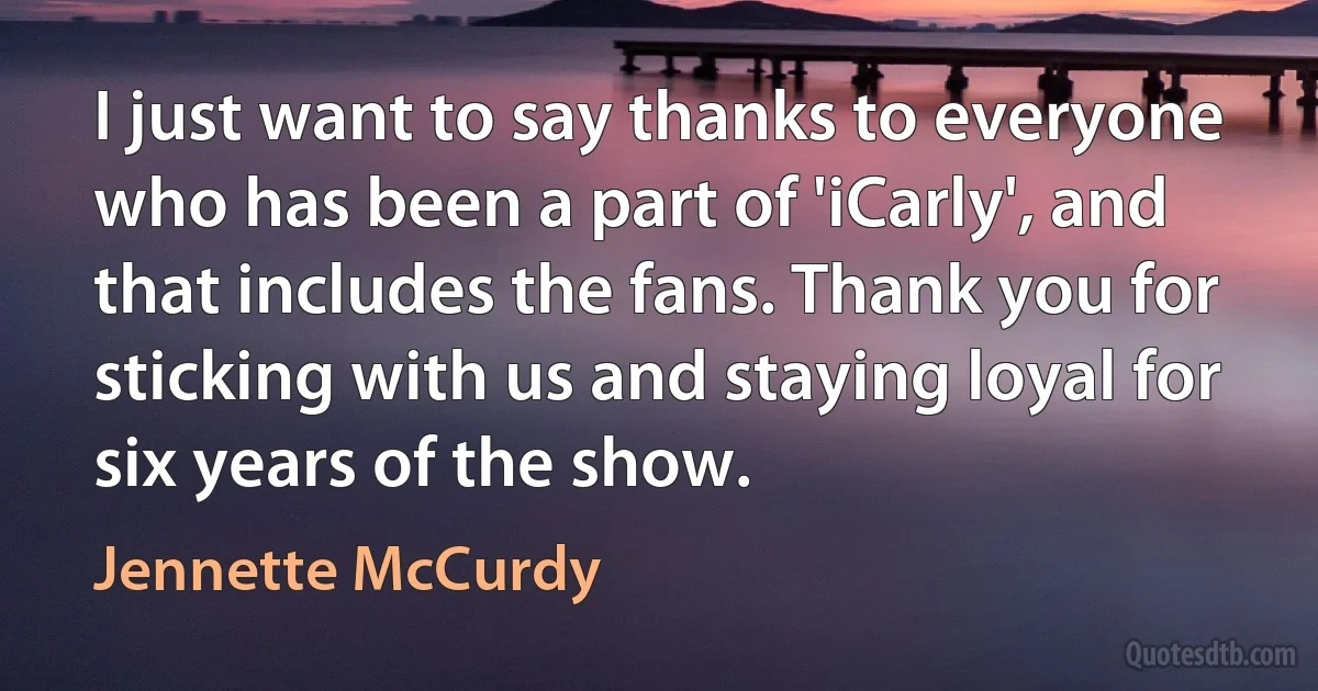 I just want to say thanks to everyone who has been a part of 'iCarly', and that includes the fans. Thank you for sticking with us and staying loyal for six years of the show. (Jennette McCurdy)