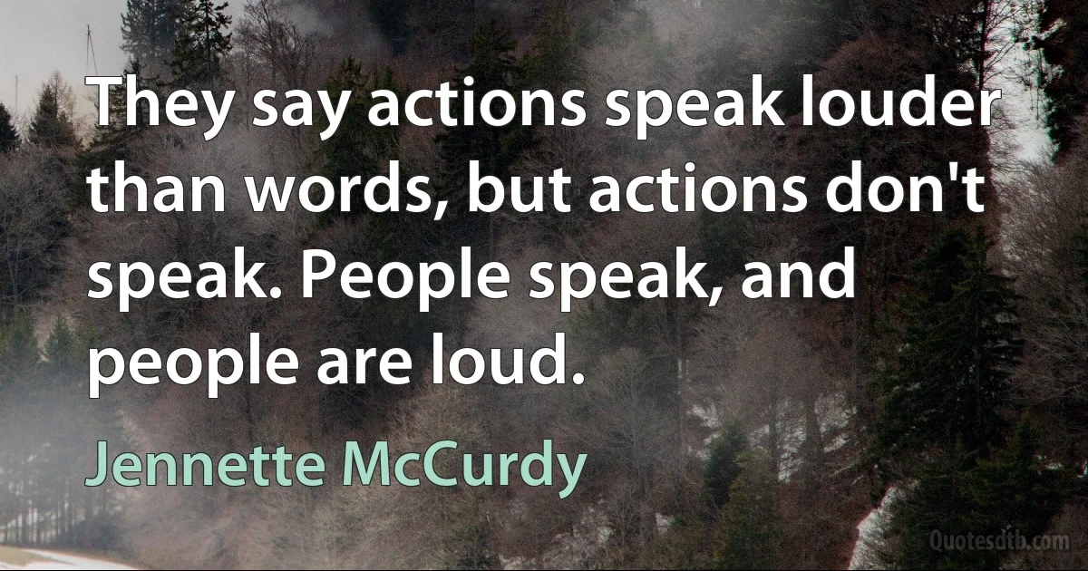 They say actions speak louder than words, but actions don't speak. People speak, and people are loud. (Jennette McCurdy)