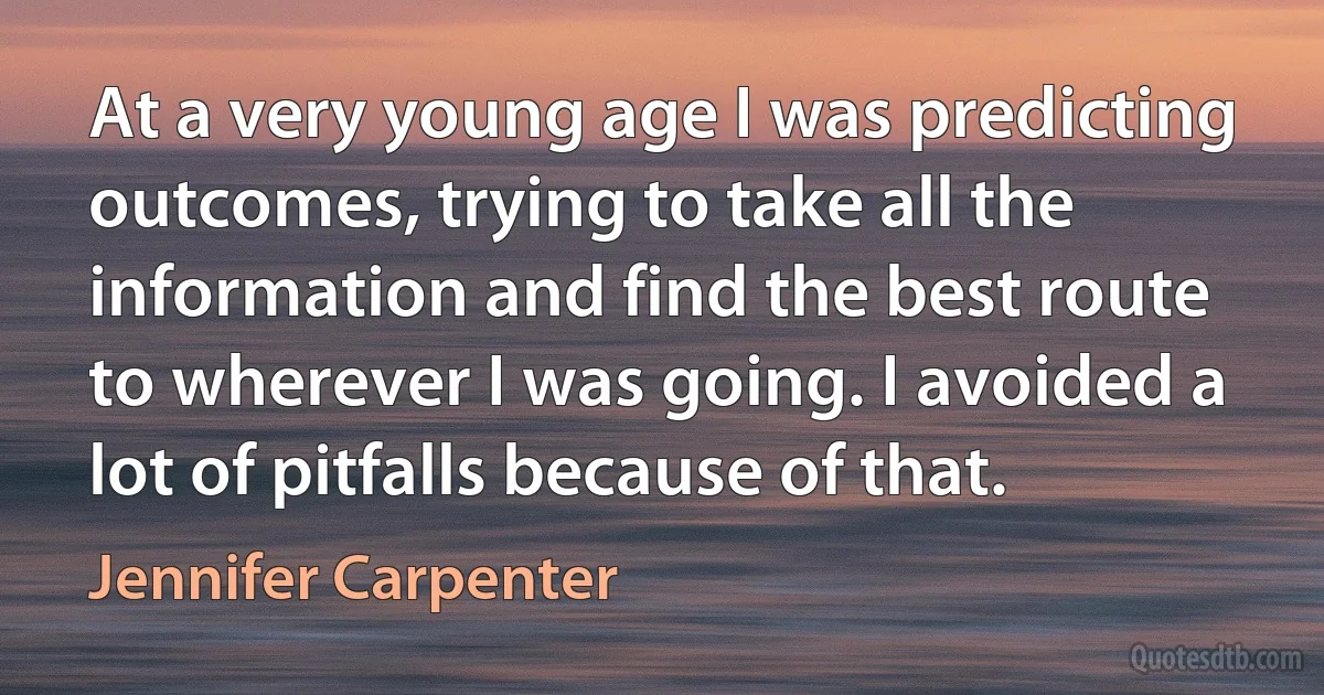 At a very young age I was predicting outcomes, trying to take all the information and find the best route to wherever I was going. I avoided a lot of pitfalls because of that. (Jennifer Carpenter)