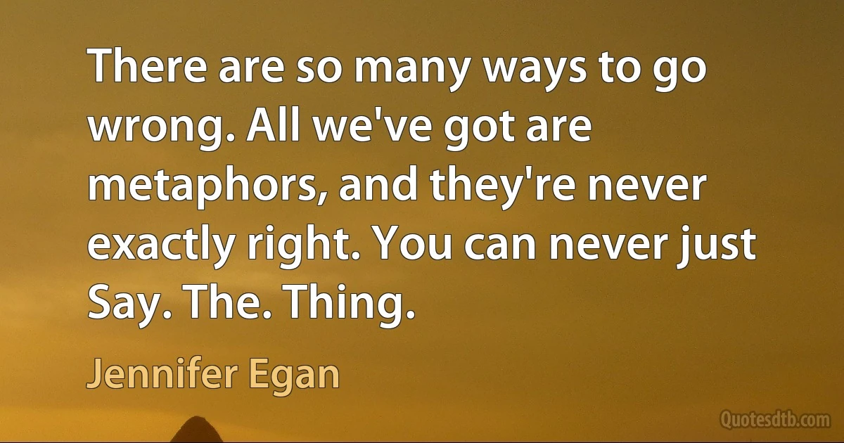 There are so many ways to go wrong. All we've got are metaphors, and they're never exactly right. You can never just Say. The. Thing. (Jennifer Egan)