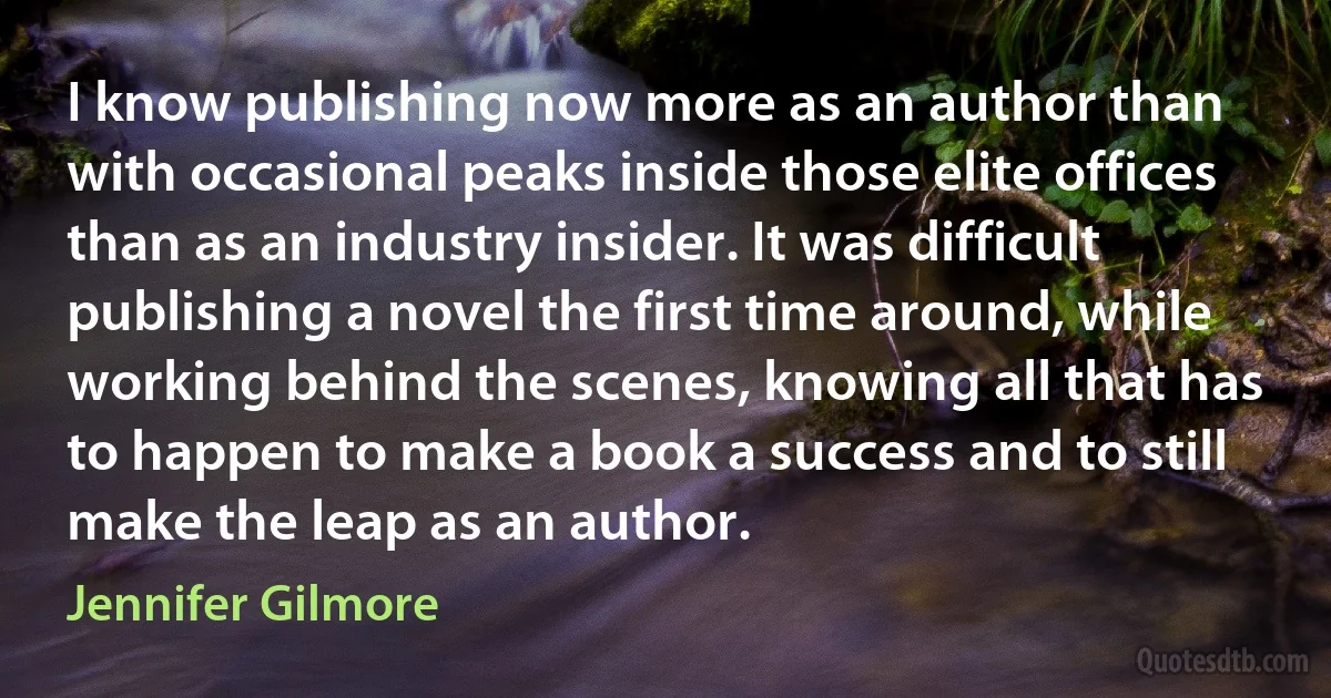 I know publishing now more as an author than with occasional peaks inside those elite offices than as an industry insider. It was difficult publishing a novel the first time around, while working behind the scenes, knowing all that has to happen to make a book a success and to still make the leap as an author. (Jennifer Gilmore)