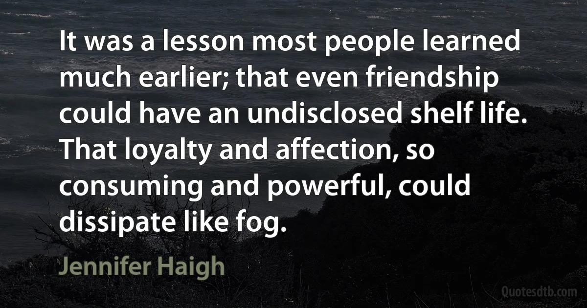 It was a lesson most people learned much earlier; that even friendship could have an undisclosed shelf life. That loyalty and affection, so consuming and powerful, could dissipate like fog. (Jennifer Haigh)