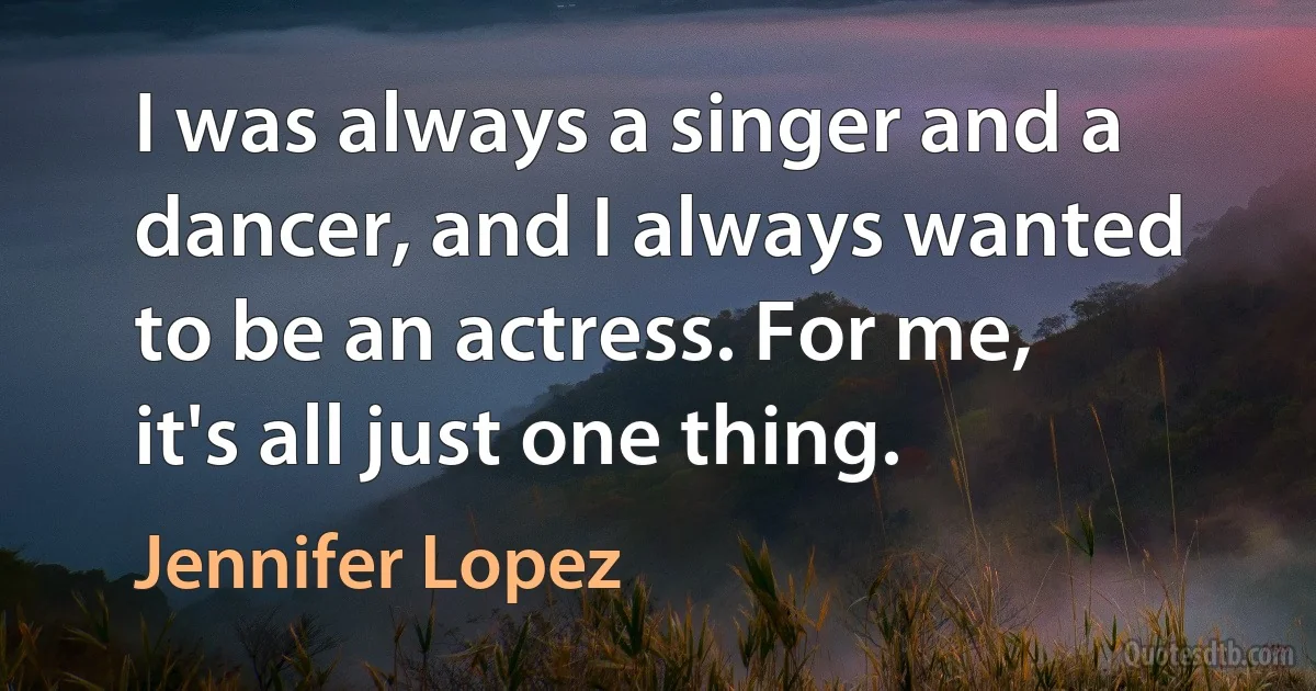 I was always a singer and a dancer, and I always wanted to be an actress. For me, it's all just one thing. (Jennifer Lopez)