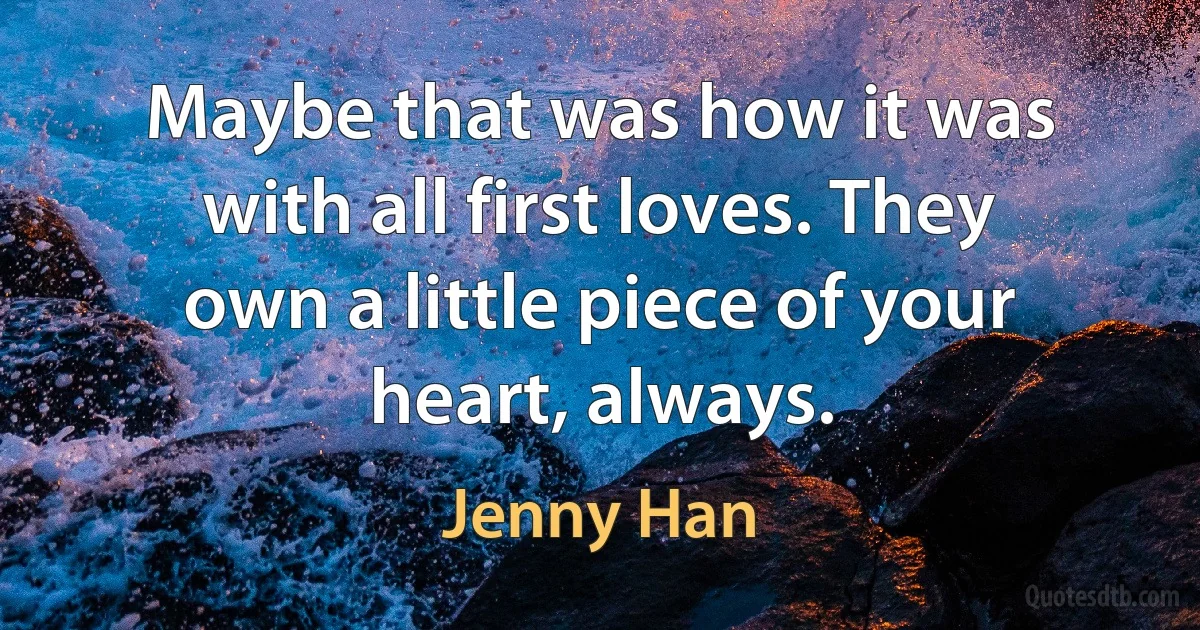 Maybe that was how it was with all first loves. They own a little piece of your heart, always. (Jenny Han)