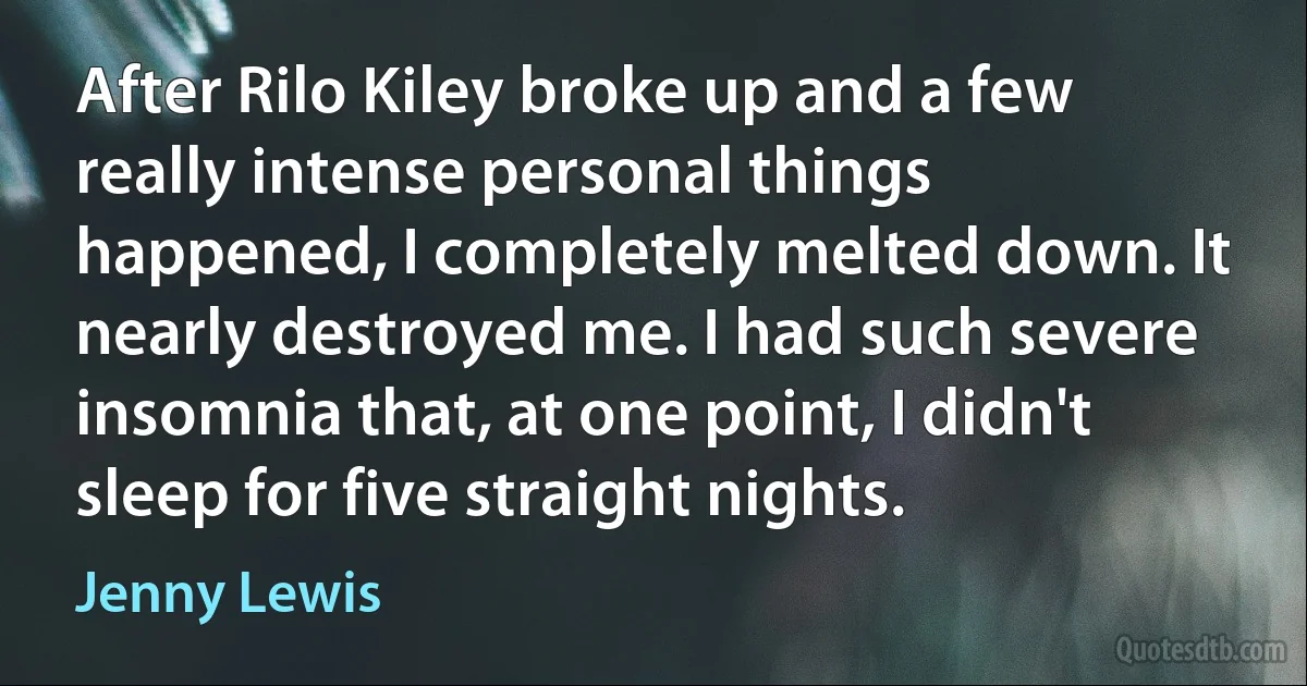 After Rilo Kiley broke up and a few really intense personal things happened, I completely melted down. It nearly destroyed me. I had such severe insomnia that, at one point, I didn't sleep for five straight nights. (Jenny Lewis)